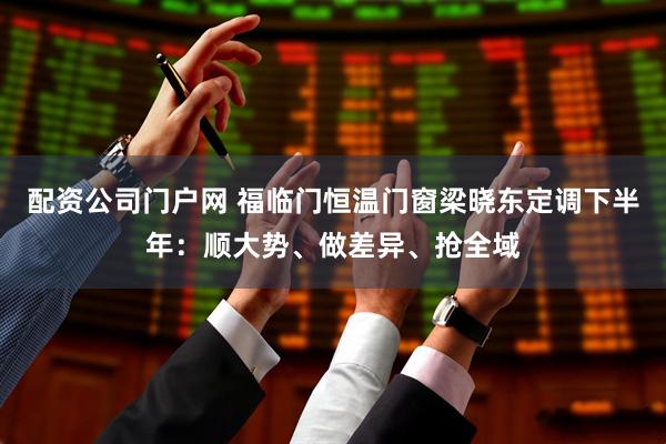 配资公司门户网 福临门恒温门窗梁晓东定调下半年：顺大势、做差异、抢全域