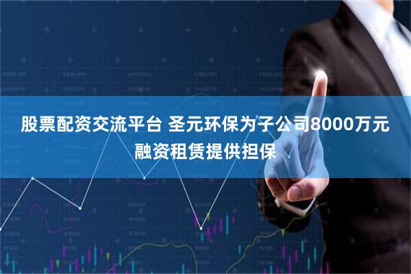 股票配资交流平台 圣元环保为子公司8000万元融资租赁提供担保