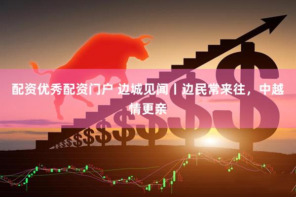配资优秀配资门户 边城见闻丨边民常来往，中越情更亲
