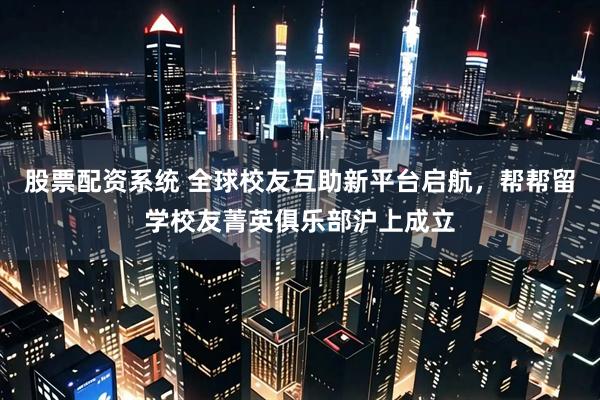 股票配资系统 全球校友互助新平台启航，帮帮留学校友菁英俱乐部沪上成立