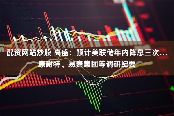 配资网站炒股 高盛：预计美联储年内降息三次…康耐特、易鑫集团等调研纪要
