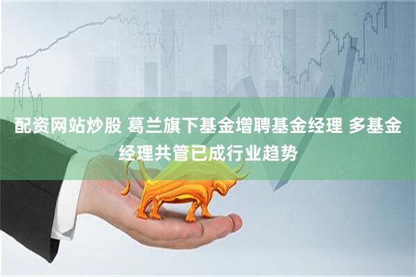 配资网站炒股 葛兰旗下基金增聘基金经理 多基金经理共管已成行业趋势
