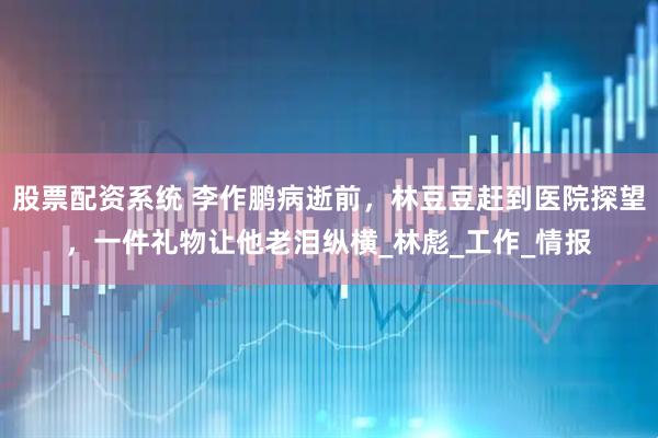 股票配资系统 李作鹏病逝前，林豆豆赶到医院探望，一件礼物让他老泪纵横_林彪_工作_情报