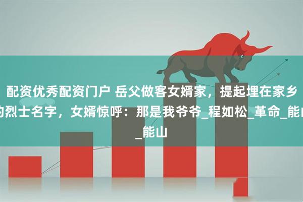 配资优秀配资门户 岳父做客女婿家，提起埋在家乡的烈士名字，女婿惊呼：那是我爷爷_程如松_革命_能山