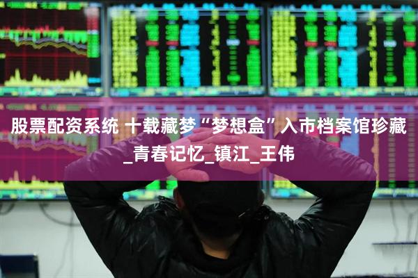 股票配资系统 十载藏梦“梦想盒”入市档案馆珍藏_青春记忆_镇江_王伟