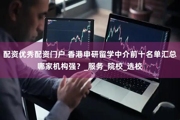 配资优秀配资门户 香港申研留学中介前十名单汇总哪家机构强？_服务_院校_选校
