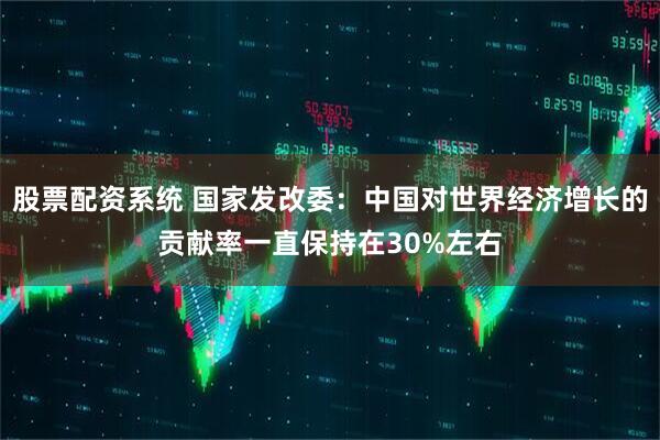 股票配资系统 国家发改委：中国对世界经济增长的贡献率一直保持在30%左右
