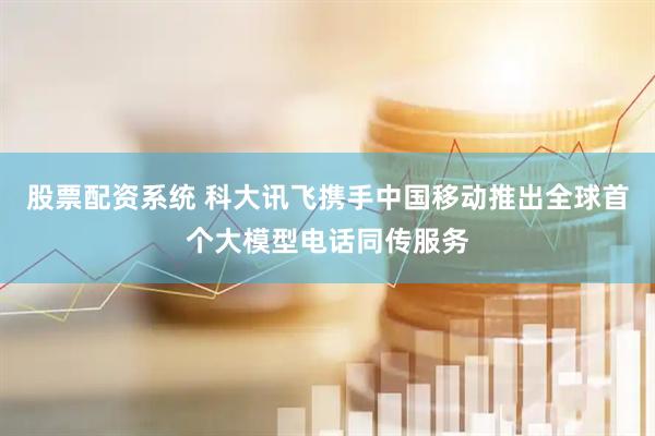 股票配资系统 科大讯飞携手中国移动推出全球首个大模型电话同传服务