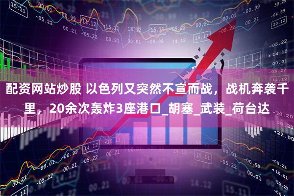 配资网站炒股 以色列又突然不宣而战，战机奔袭千里，20余次轰炸3座港口_胡塞_武装_荷台达