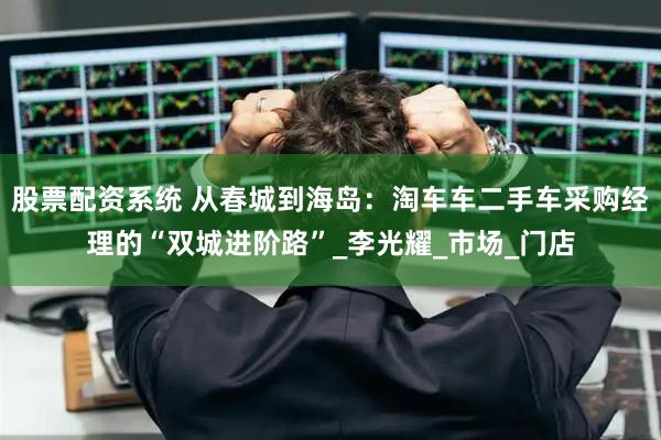 股票配资系统 从春城到海岛：淘车车二手车采购经理的“双城进阶路”_李光耀_市场_门店
