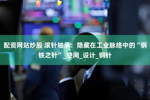 配资网站炒股 滚针轴承：隐藏在工业脉络中的“钢铁之针”_空间_设计_钢针
