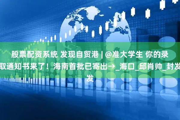 股票配资系统 发现自贸港 | @准大学生 你的录取通知书来了！海南首批已寄出→_海口_邱肖帅_封发