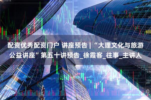 配资优秀配资门户 讲座预告 | “大理文化与旅游公益讲座”第五十讲预告_徐霞客_往事_主讲人