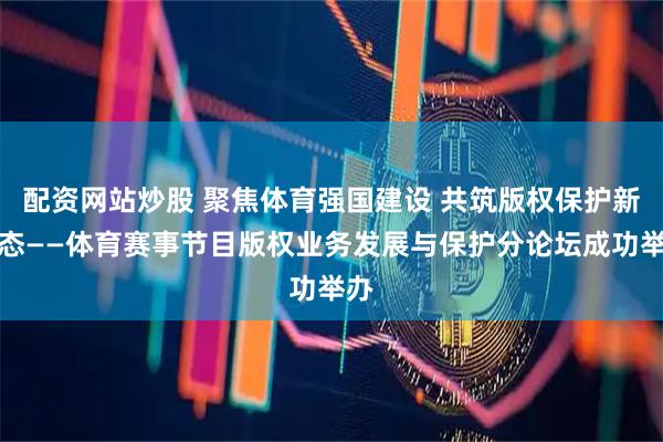 配资网站炒股 聚焦体育强国建设 共筑版权保护新生态——体育赛事节目版权业务发展与保护分论坛成功举办