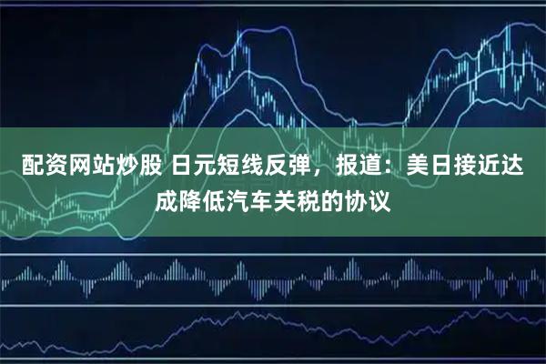 配资网站炒股 日元短线反弹，报道：美日接近达成降低汽车关税的协议