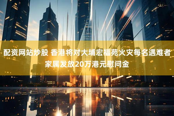 配资网站炒股 香港将对大埔宏福苑火灾每名遇难者家属发放20万港元慰问金