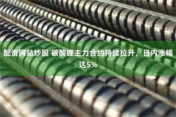 配资网站炒股 碳酸锂主力合约持续拉升，日内涨幅达5%