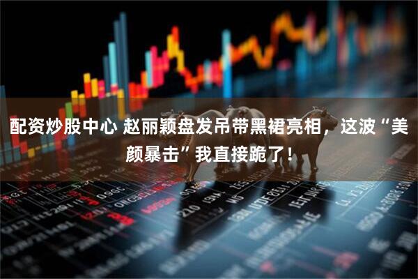 配资炒股中心 赵丽颖盘发吊带黑裙亮相，这波“美颜暴击”我直接跪了！