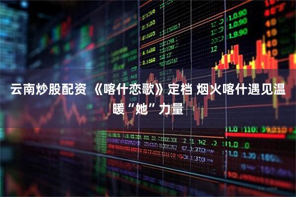 云南炒股配资 《喀什恋歌》定档 烟火喀什遇见温暖“她”力量