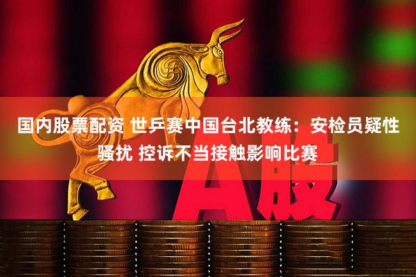 国内股票配资 世乒赛中国台北教练：安检员疑性骚扰 控诉不当接触影响比赛
