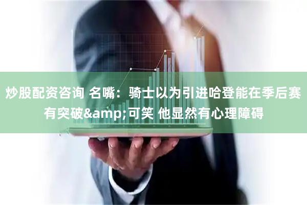炒股配资咨询 名嘴：骑士以为引进哈登能在季后赛有突破&可笑 他显然有心理障碍