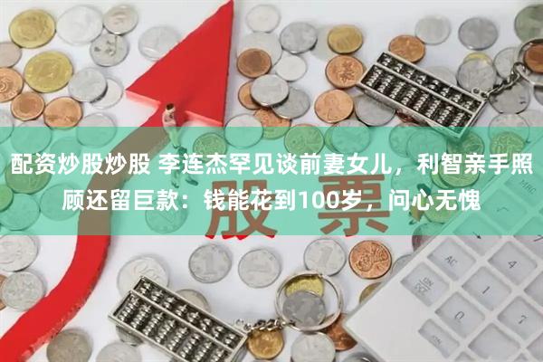 配资炒股炒股 李连杰罕见谈前妻女儿，利智亲手照顾还留巨款：钱能花到100岁，问心无愧