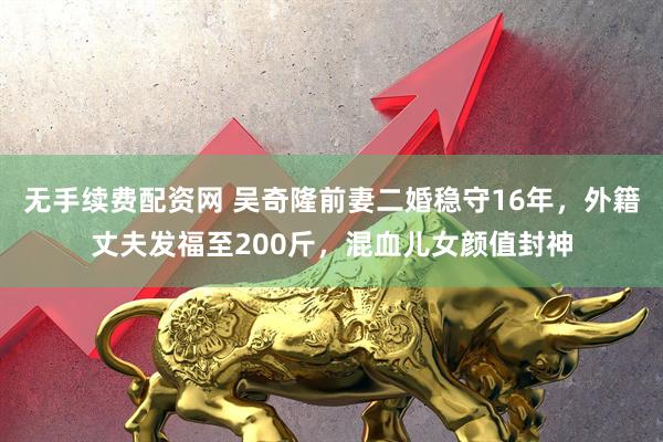 无手续费配资网 吴奇隆前妻二婚稳守16年，外籍丈夫发福至200斤，混血儿女颜值封神