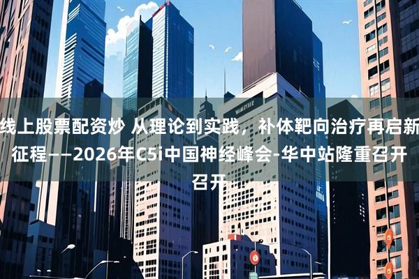 线上股票配资炒 从理论到实践，补体靶向治疗再启新征程——2026年C5i中国神经峰会-华中站隆重召开