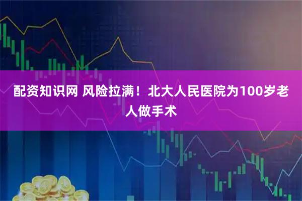 配资知识网 风险拉满！北大人民医院为100岁老人做手术